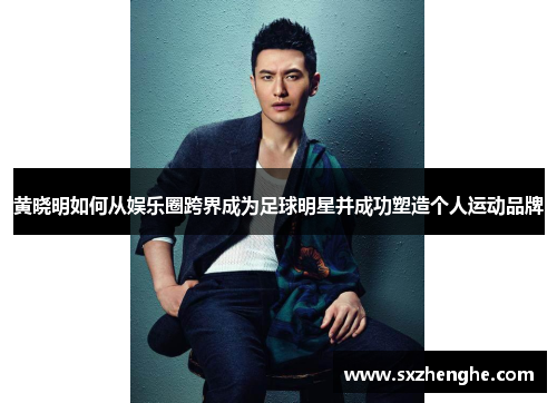黄晓明如何从娱乐圈跨界成为足球明星并成功塑造个人运动品牌