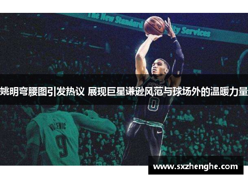 姚明弯腰图引发热议 展现巨星谦逊风范与球场外的温暖力量