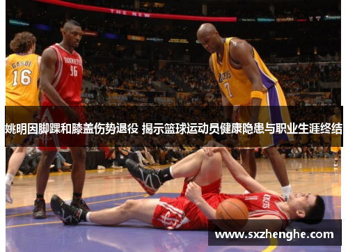 姚明因脚踝和膝盖伤势退役 揭示篮球运动员健康隐患与职业生涯终结