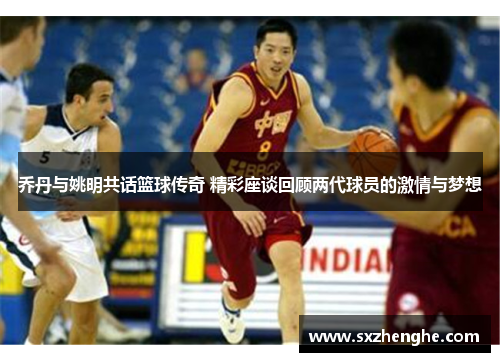 乔丹与姚明共话篮球传奇 精彩座谈回顾两代球员的激情与梦想