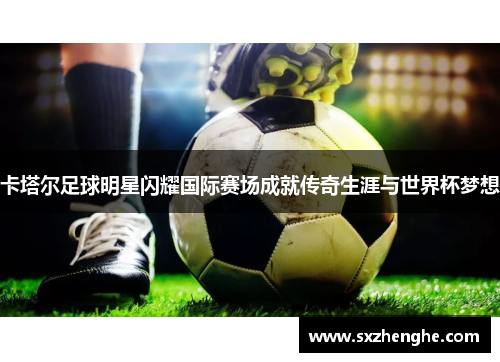 卡塔尔足球明星闪耀国际赛场成就传奇生涯与世界杯梦想