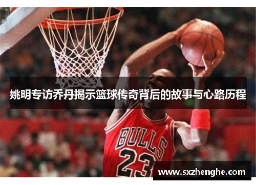 姚明专访乔丹揭示篮球传奇背后的故事与心路历程