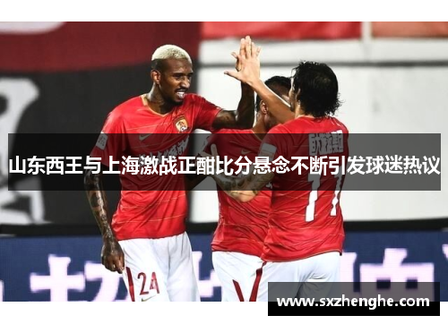 山东西王与上海激战正酣比分悬念不断引发球迷热议
