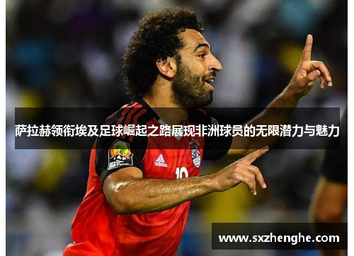 萨拉赫领衔埃及足球崛起之路展现非洲球员的无限潜力与魅力