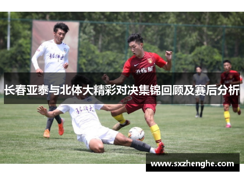 长春亚泰与北体大精彩对决集锦回顾及赛后分析